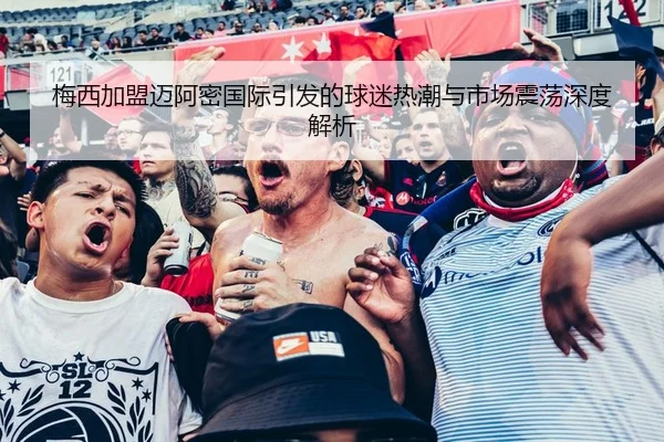 梅西加盟迈阿密国际引发的球迷热潮与市场震荡深度解析